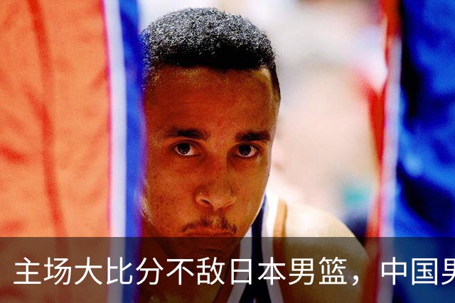 主场大比分不敌日本男篮，中国男篮命悬一线