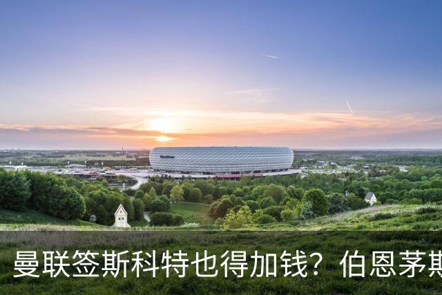 曼联签斯科特也得加钱？伯恩茅斯称8000万不卖！布阿迪已标价1亿
